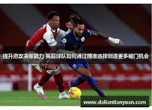 提升进攻决策能力 英超球队如何通过精准选择创造更多破门机会