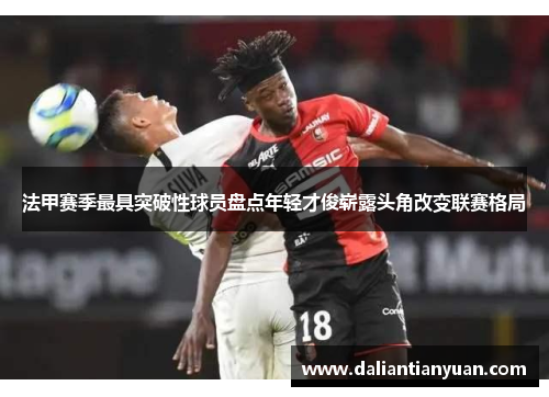 法甲赛季最具突破性球员盘点年轻才俊崭露头角改变联赛格局